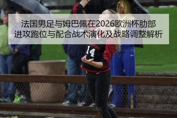 法国男足与姆巴佩在2026欧洲杯肋部进攻跑位与配合战术演化及战略调整解析